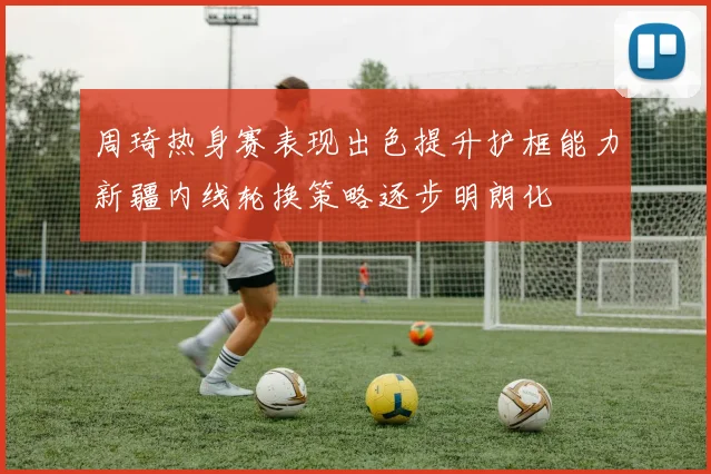 周琦热身赛表现出色提升护框能力新疆内线轮换策略逐步明朗化